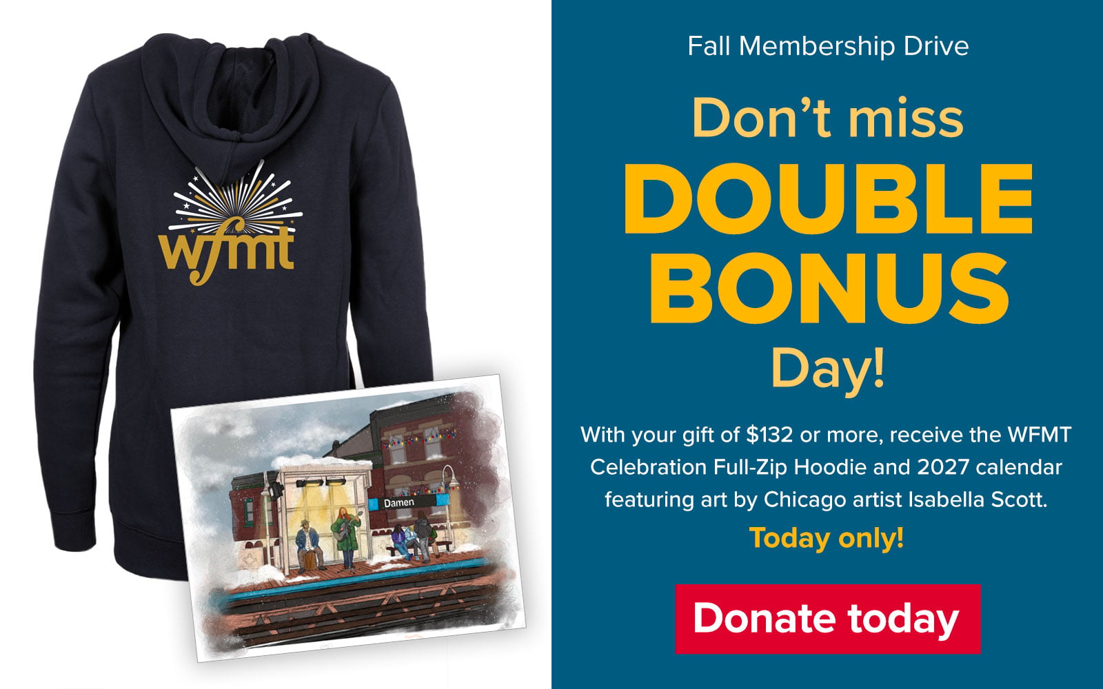 WFMT Fall Membership Drive. Don't miss on DOUBLE BONUS Day! With your gift of $132 or more, receive the WEMT Celebration Full-Zip Hoodie and 2027 calendar featuring art by Chicago artist Isabella Scott. Today only! Donate today